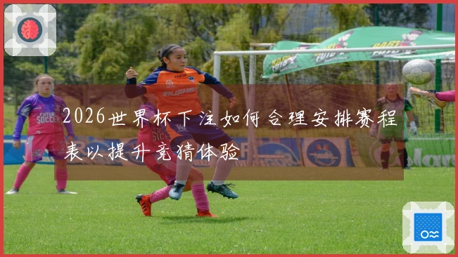 2026世界杯下注如何合理安排赛程表以提升竞猜体验