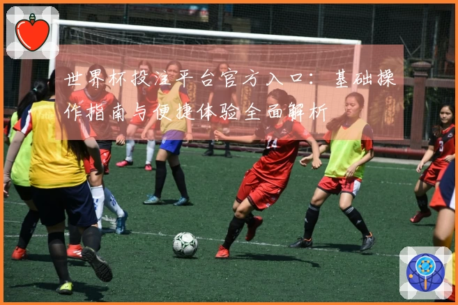 世界杯投注平台官方入口：基础操作指南与便捷体验全面解析